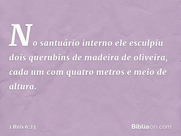 No santuário interno ele esculpiu dois querubins de madeira de oliveira, cada um com quatro metros e meio de altura. -- 1 Reis 6:23