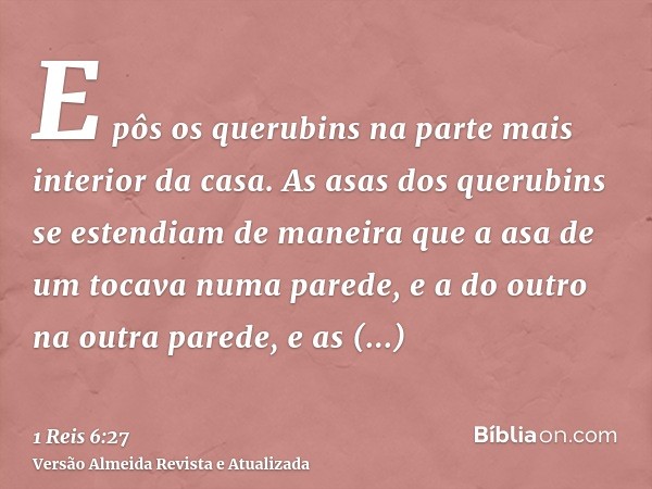 E pôs os querubins na parte mais interior da casa. As asas dos querubins se estendiam de maneira que a asa de um tocava numa parede, e a do outro na outra pared