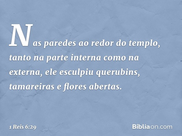 Nas paredes ao redor do templo, tanto na parte interna como na externa, ele esculpiu querubins, tamareiras e flores abertas. -- 1 Reis 6:29