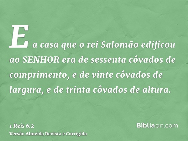 E a casa que o rei Salomão edificou ao SENHOR era de sessenta côvados de comprimento, e de vinte côvados de largura, e de trinta côvados de altura.