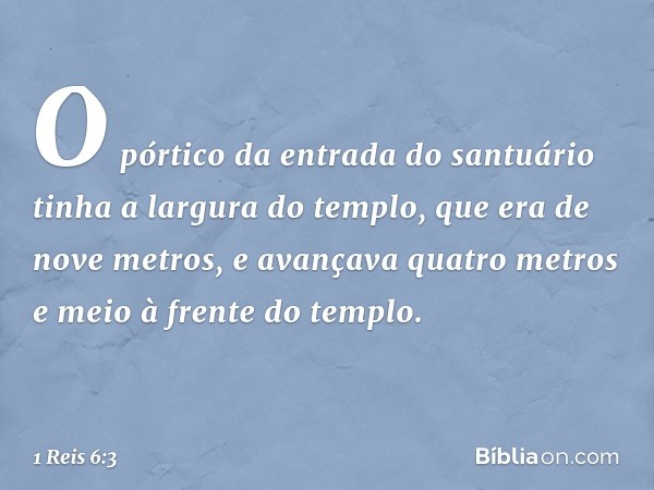 O pórtico da entrada do santuário tinha a largura do templo, que era de nove metros, e avançava quatro metros e meio à frente do templo. -- 1 Reis 6:3