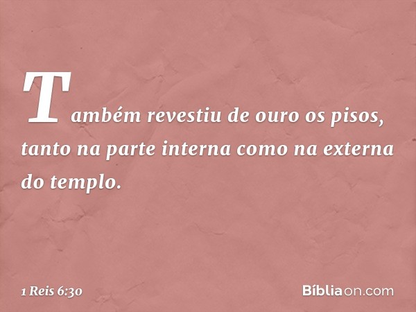 Também revestiu de ouro os pisos, tanto na parte interna como na externa do templo. -- 1 Reis 6:30