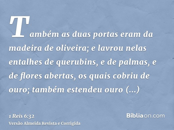 Também as duas portas eram da madeira de oliveira; e lavrou nelas entalhes de querubins, e de palmas, e de flores abertas, os quais cobriu de ouro; também esten