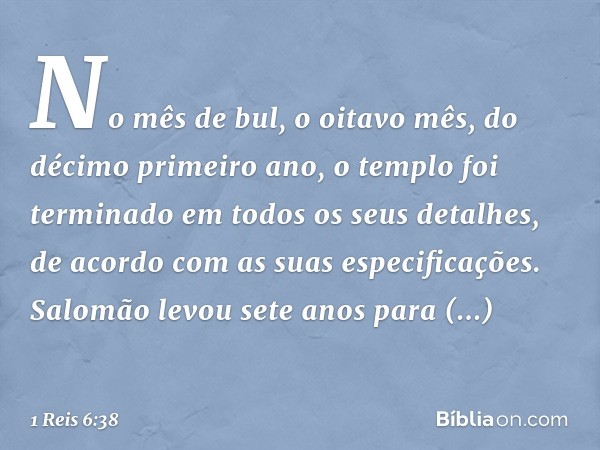 No mês de bul, o oitavo mês, do décimo primeiro ano, o templo foi terminado em todos os seus detalhes, de acordo com as suas especificações. Salomão levou sete 