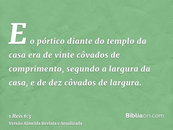 E o pórtico diante do templo da casa era de vinte côvados de comprimento, segundo a largura da casa, e de dez côvados de largura.