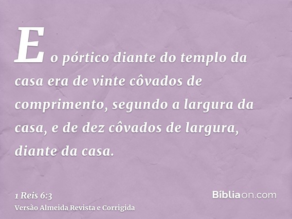 E o pórtico diante do templo da casa era de vinte côvados de comprimento, segundo a largura da casa, e de dez côvados de largura, diante da casa.