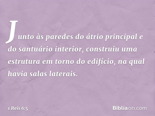 Junto às paredes do átrio principal e do santuário interior, construiu uma estrutura em torno do edifício, na qual havia salas laterais. -- 1 Reis 6:5