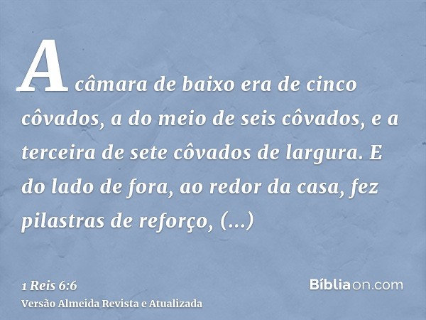 A câmara de baixo era de cinco côvados, a do meio de seis côvados, e a terceira de sete côvados de largura. E do lado de fora, ao redor da casa, fez pilastras d