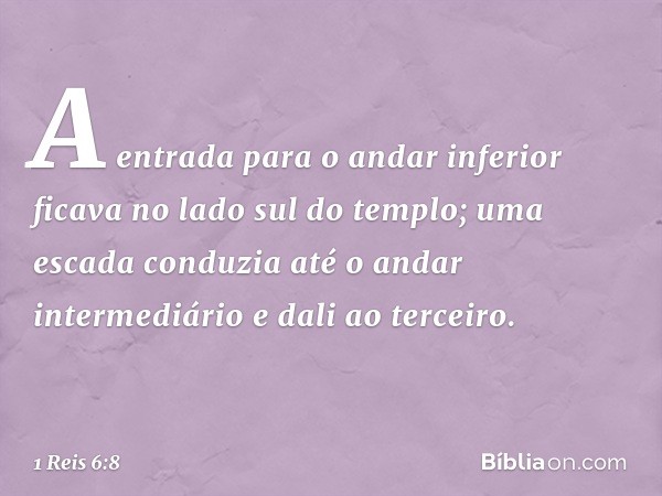 A entrada para o andar inferior ficava no lado sul do templo; uma escada conduzia até o andar intermediário e dali ao terceiro. -- 1 Reis 6:8