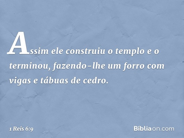 Assim ele construiu o templo e o terminou, fazendo-lhe um forro com vigas e tábuas de cedro. -- 1 Reis 6:9