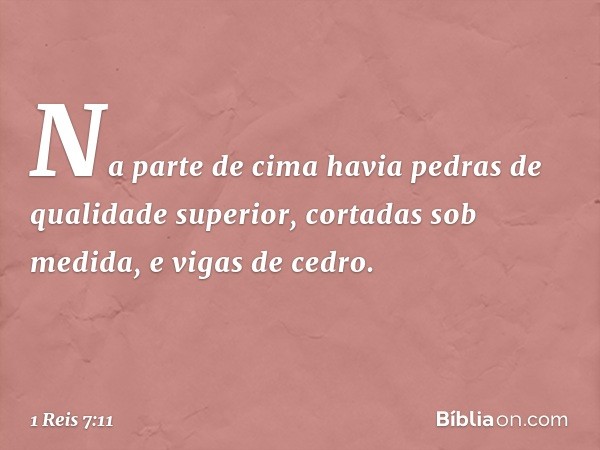 Na parte de cima havia pedras de qualidade superior, cortadas sob medida, e vigas de cedro. -- 1 Reis 7:11