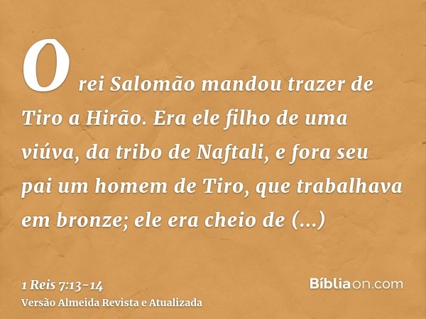 O rei Salomão mandou trazer de Tiro a Hirão.Era ele filho de uma viúva, da tribo de Naftali, e fora seu pai um homem de Tiro, que trabalhava em bronze; ele era 