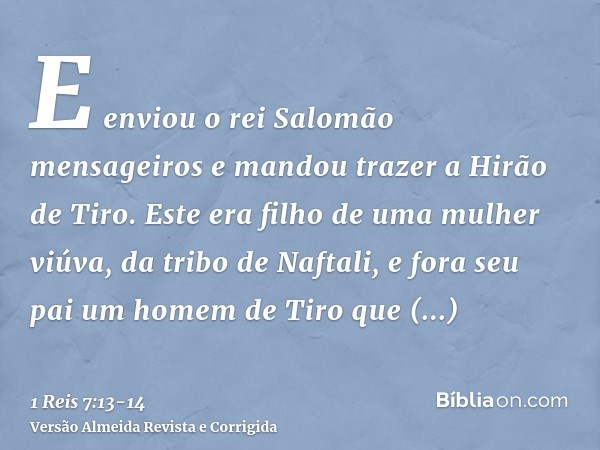 E enviou o rei Salomão mensageiros e mandou trazer a Hirão de Tiro.Este era filho de uma mulher viúva, da tribo de Naftali, e fora seu pai um homem de Tiro que 