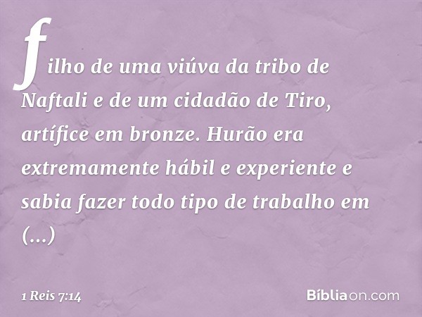 filho de uma viúva da tribo de Naftali e de um cidadão de Tiro, artífice em bronze. Hurão era extremamente hábil e experiente e sabia fazer todo tipo de trabalh