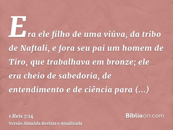 Era ele filho de uma viúva, da tribo de Naftali, e fora seu pai um homem de Tiro, que trabalhava em bronze; ele era cheio de sabedoria, de entendimento e de ciê