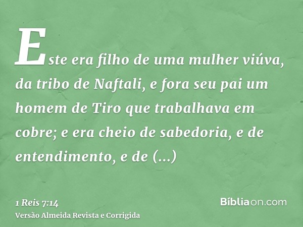 Este era filho de uma mulher viúva, da tribo de Naftali, e fora seu pai um homem de Tiro que trabalhava em cobre; e era cheio de sabedoria, e de entendimento, e