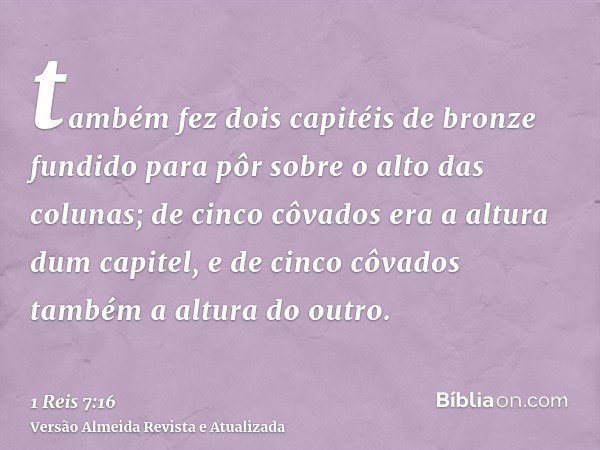 também fez dois capitéis de bronze fundido para pôr sobre o alto das colunas; de cinco côvados era a altura dum capitel, e de cinco côvados também a altura do o