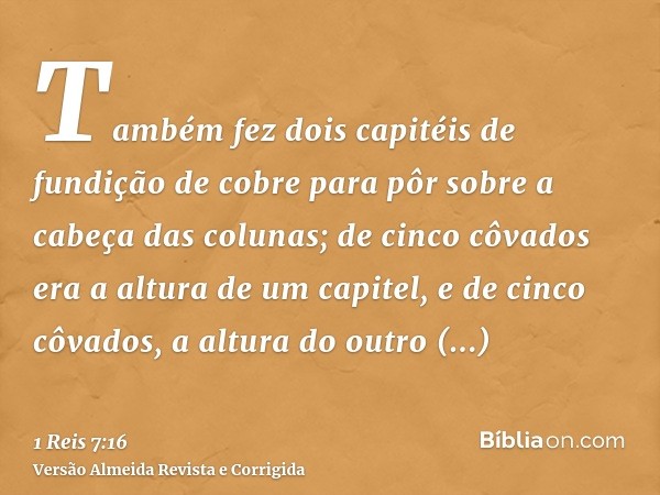 Também fez dois capitéis de fundição de cobre para pôr sobre a cabeça das colunas; de cinco côvados era a altura de um capitel, e de cinco côvados, a altura do 
