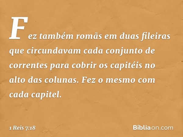 Fez também romãs em duas fileiras que circundavam cada conjunto de correntes para cobrir os capitéis no alto das colunas. Fez o mesmo com cada capitel. -- 1 Rei