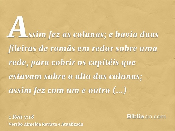 Assim fez as colunas; e havia duas fileiras de romãs em redor sobre uma rede, para cobrir os capitéis que estavam sobre o alto das colunas; assim fez com um e o