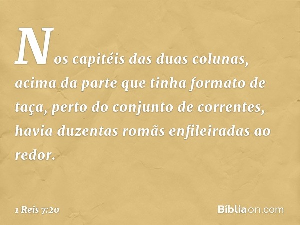 Nos capitéis das duas colunas, acima da parte que tinha formato de taça, perto do conjunto de correntes, havia duzentas romãs enfileiradas ao redor. -- 1 Reis 7