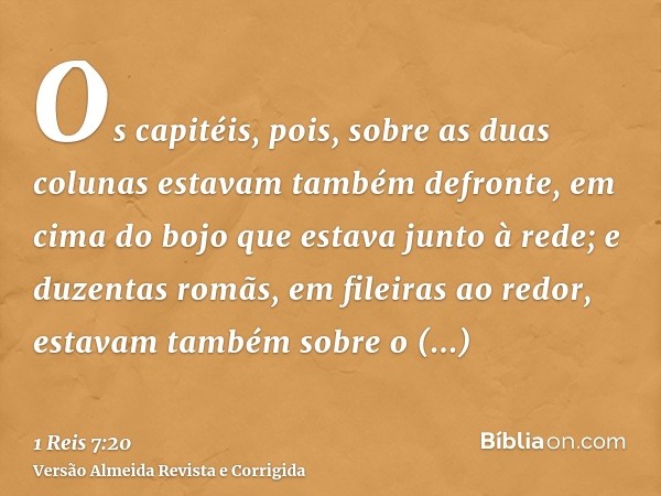 Os capitéis, pois, sobre as duas colunas estavam também defronte, em cima do bojo que estava junto à rede; e duzentas romãs, em fileiras ao redor, estavam també