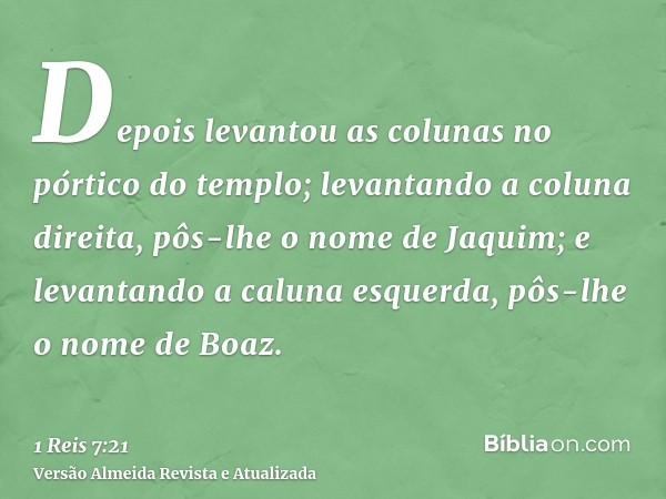 Depois levantou as colunas no pórtico do templo; levantando a coluna direita, pôs-lhe o nome de Jaquim; e levantando a caluna esquerda, pôs-lhe o nome de Boaz.