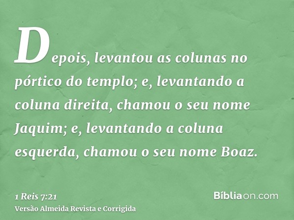 Depois, levantou as colunas no pórtico do templo; e, levantando a coluna direita, chamou o seu nome Jaquim; e, levantando a coluna esquerda, chamou o seu nome B