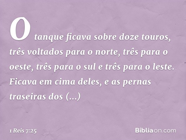 O tanque ficava sobre doze touros, três voltados para o norte, três para o oeste, três para o sul e três para o leste. Ficava em cima deles, e as pernas traseir