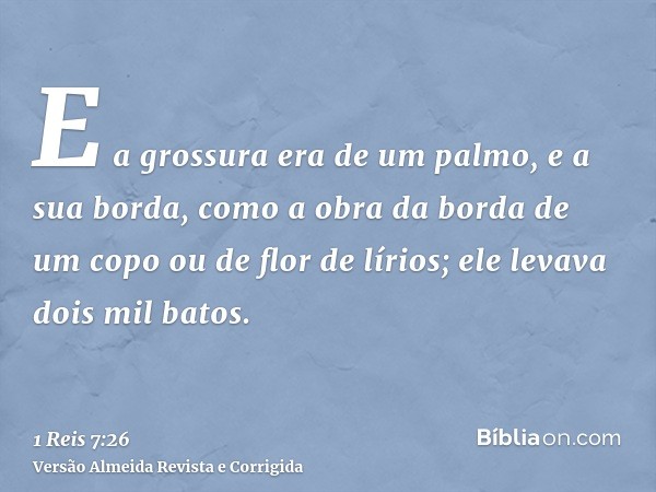 E a grossura era de um palmo, e a sua borda, como a obra da borda de um copo ou de flor de lírios; ele levava dois mil batos.