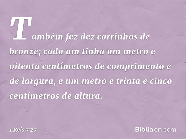 Também fez dez carrinhos de bronze; cada um tinha um metro e oitenta centímetros de comprimento e de largura, e um metro e trinta e cinco centímetros de altura.