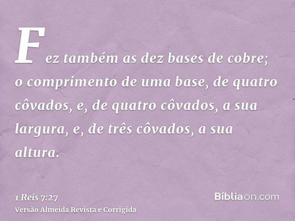 Fez também as dez bases de cobre; o comprimento de uma base, de quatro côvados, e, de quatro côvados, a sua largura, e, de três côvados, a sua altura.