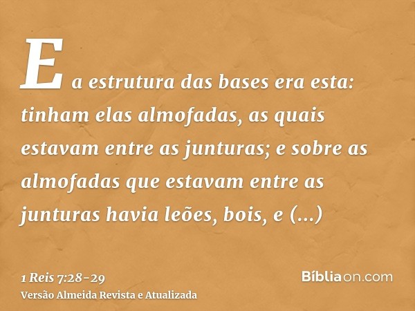 E a estrutura das bases era esta: tinham elas almofadas, as quais estavam entre as junturas;e sobre as almofadas que estavam entre as junturas havia leões, bois