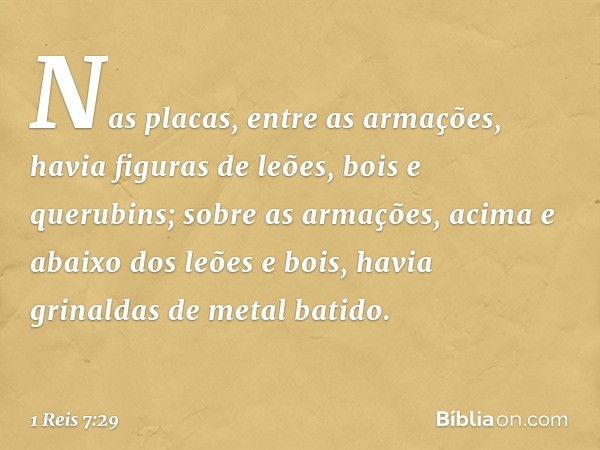 Nas placas, entre as armações, havia figuras de leões, bois e querubins; sobre as armações, acima e abaixo dos leões e bois, havia grinaldas de metal batido. --