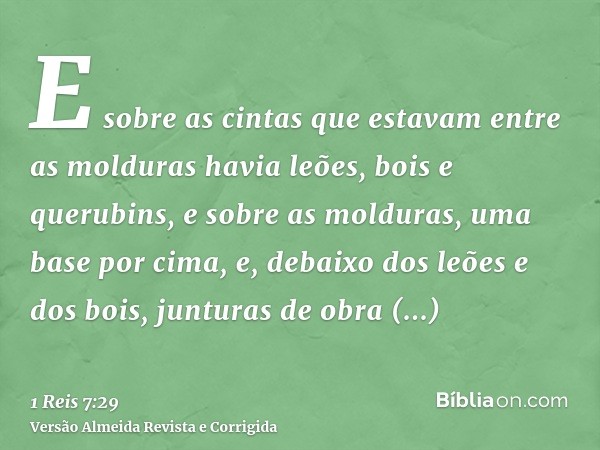 E sobre as cintas que estavam entre as molduras havia leões, bois e querubins, e sobre as molduras, uma base por cima, e, debaixo dos leões e dos bois, junturas