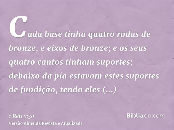 Cada base tinha quatro rodas de bronze, e eixos de bronze; e os seus quatro cantos tinham suportes; debaixo da pia estavam estes suportes de fundição, tendo ele