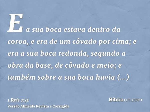 E a sua boca estava dentro da coroa, e era de um côvado por cima; e era a sua boca redonda, segundo a obra da base, de côvado e meio; e também sobre a sua boca 