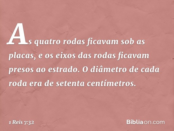 As quatro rodas ficavam sob as placas, e os eixos das rodas ficavam presos ao estrado. O diâmetro de cada roda era de setenta centímetros. -- 1 Reis 7:32