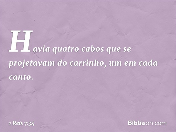 Havia quatro cabos que se projetavam do carrinho, um em cada canto. -- 1 Reis 7:34