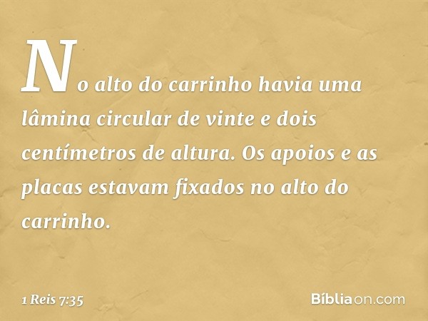 No alto do carrinho havia uma lâmina circular de vinte e dois centímetros de altura. Os apoios e as placas estavam fixados no alto do carrinho. -- 1 Reis 7:35