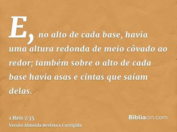 E, no alto de cada base, havia uma altura redonda de meio côvado ao redor; também sobre o alto de cada base havia asas e cintas que saíam delas.