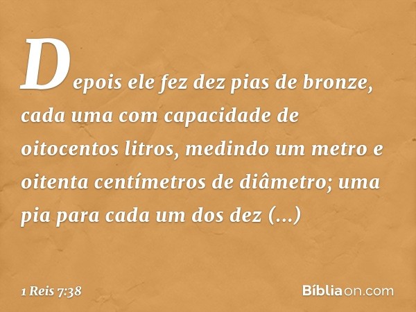 Depois ele fez dez pias de bronze, cada uma com capacidade de oitocentos litros, medindo um metro e oitenta centímetros de diâmetro; uma pia para cada um dos de