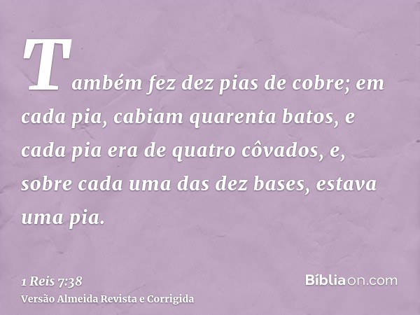 Também fez dez pias de cobre; em cada pia, cabiam quarenta batos, e cada pia era de quatro côvados, e, sobre cada uma das dez bases, estava uma pia.