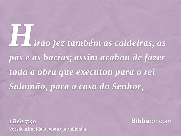 Hirão fez também as caldeiras, as pás e as bacias; assim acabou de fazer toda a obra que executou para o rei Salomão, para a casa do Senhor,