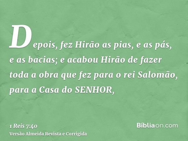 Depois, fez Hirão as pias, e as pás, e as bacias; e acabou Hirão de fazer toda a obra que fez para o rei Salomão, para a Casa do SENHOR,