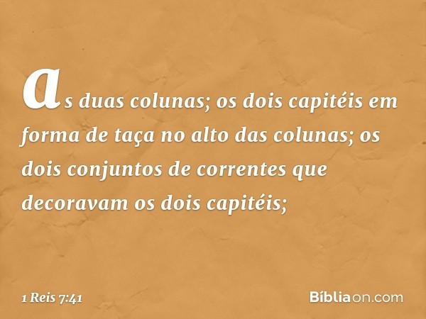 as duas colunas;
os dois capitéis em forma de taça no alto das colunas;
os dois conjuntos de correntes que decoravam os dois capitéis; -- 1 Reis 7:41