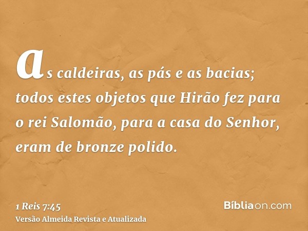 as caldeiras, as pás e as bacias; todos estes objetos que Hirão fez para o rei Salomão, para a casa do Senhor, eram de bronze polido.