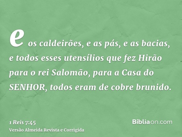 e os caldeirões, e as pás, e as bacias, e todos esses utensílios que fez Hirão para o rei Salomão, para a Casa do SENHOR, todos eram de cobre brunido.