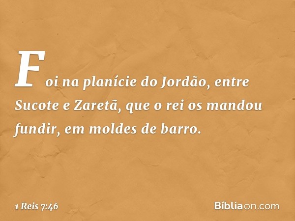 Foi na planície do Jordão, entre Sucote e Zaretã, que o rei os mandou fundir, em moldes de barro. -- 1 Reis 7:46