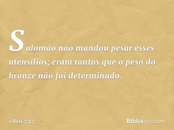 Salomão não mandou pesar esses utensílios; eram tantos que o peso do bronze não foi determinado. -- 1 Reis 7:47